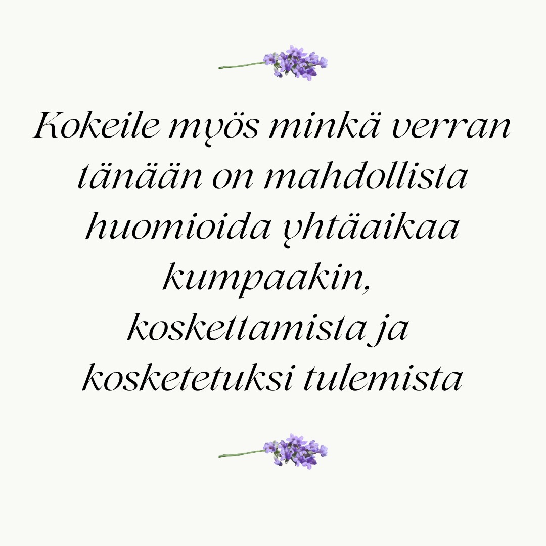 Haluaisimme antaa pienen Rosen-harjoituksen päivääsi.
-
Ota hyvä asento selkänojallisessa tuolissa ja pysähdy hetkeksi.
-
Laske käsi rinnalle tai toisen käden päälle sylissäsi.
-
Havainnoi miltä kosketus tuntuu kehossasi.
-
Vaihda huomio siihen, miltä tuntuu koskettaa, miltä iho tuntuu kätesi alla.
-
Kokeile myös minkä verran tänään on mahdollista huomioida yhtä aikaa kumpaakin, koskettamista ja kosketetuksi tulemista.
-
Nyt voit vaan hetken olla tässä ja kuulostella mitä sinussa tapahtuu. Mitään ei tarvitse suorittaa.
-
Kiitä itseäsi tästä hetkestä.
-
#rosenterapia #rosenmenetelmä #rosenmetodi #rosenkehoterapia #kehoterapia #kehomieli #kehotietoisuus #suomenrosenterapeutitry #rosenterapeutti #rosenharjoitusjaksolainen