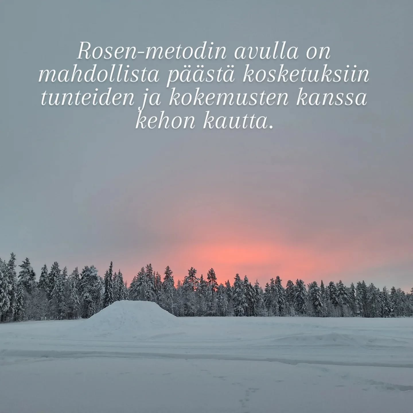 Rosen-metodin avulla on mahdollista päästä kosketuksiin tunteiden ja kokemusten kanssa kehon kautta.
Keho ei valehtele.
Hengityksen ja lihasten avulla keho osoittaa tunteidemme todellisuuden. Lihasjännityksen avulla keho tukahduttaa tunteita ja kokemuksia, joita emme kykene käsittelemään niiden tapahtumahetkellä.
Niinpä usein unohdamme, mitä alunperin tapahtui.
Nuo tunteet ja kokemukset ovat kuitenkin sisällämme, varastoituneina kehoomme, ja meidän on ponnisteltava suuresti pitääksemme ne tietoisuutemme ulottumattomissa.
Kun Rosenterapeutti työskentelee asiakkaan kanssa, hän käyttää ensin kosketusta tuodakseen kireän lihaksen tämän tietoisuuteen.
Kun lihasjännitys hellittää ja hengitys pääsee virtaamaan vapaammin, näyttää se auttavan ihmistä myös pääsemään helpommin yhteyteen tunteiden ja kokemustensa kanssa.
Myös niiden unohdettujen.
Tämä voi vapauttaa ihmisessä energiaa, joka ennen on mennyt lihasjännitysten ylläpitoon.
Parhaimmillaan se tuo ihan uudenlaista tilaa ihmisen elämään.
(Lähde: Rosen-menetelmä. Kosketusta keholle ja mielelle.)