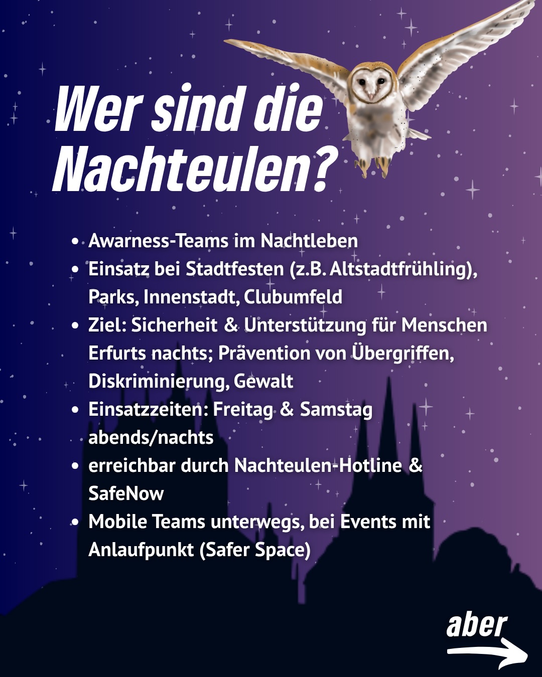 🌙🦉 Nachts sicher unterwegs – die Nachteulen sind zurück!
Auch im Jahr 2026 werden die Nachteulen wieder fester Bestandteil des Erfurter Nachtlebens sein – und das mit noch mehr Präsenz und Unterstützung durch die SafeNow-App.
Die Nachteulen sind mobile Awareness-Teams, die dort unterwegs sind, wo viele Menschen feiern und unterwegs sind: in der Innenstadt, in Parks, bei Stadtfesten oder im Clubumfeld. Ihr Ziel ist klar:
👉 Sicherheit stärken
👉 Unterstützung anbieten
👉 Prävention von Übergriffen, Diskriminierung und Gewalt
Besonders wichtig: Die Teams sind proaktiv unterwegs, sprechen Menschen frühzeitig an und schaffen Vertrauen – auf Augenhöhe und mitten im Geschehen. So wird nicht erst reagiert, wenn etwas passiert, sondern präventiv gehandelt.
📅 Einsatzzeiten: Freitag & Samstag abends/nachts
📍 Unterwegs in ganz Erfurt + bei Events mit Anlaufstellen (Safer Spaces)
📞 Erreichbar über Hotline & SafeNow
💬 „Nur wer präsent ist, proaktiv auf Menschen zugeht und Vertrauen schafft, wird als Ansprechpartner:in wahrgenommen.“
👉 Die vollständige Pressemitteilung von Jasper findet ihr jetzt auf unserer Homepage.
#erfurt #nachteulen #grüneerfurt #awarness #nightlife