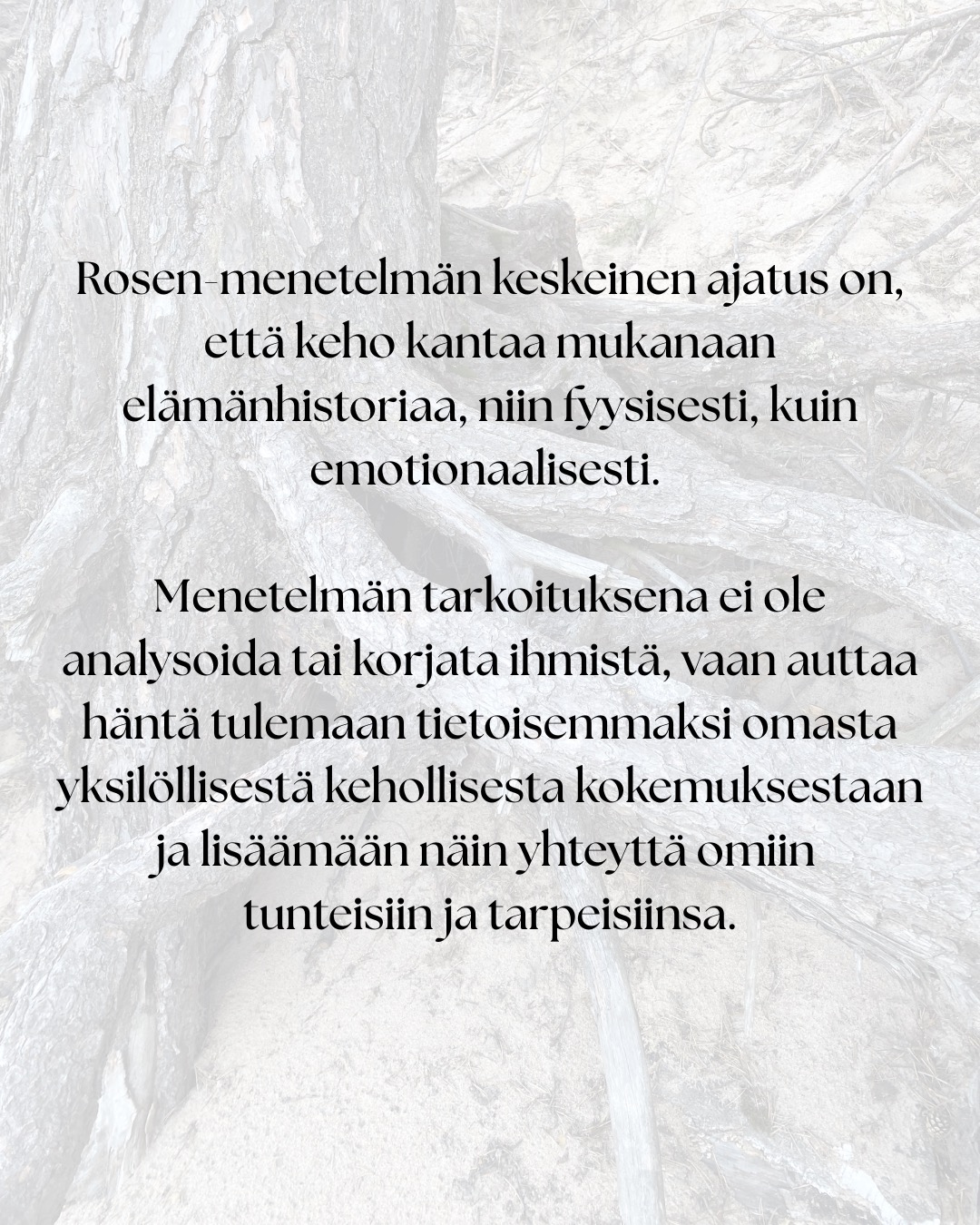 ”Tämä työ on syntynyt omien kokemusteni ja oivallusteni pohjalta.” – Marion Rosen
Rosen-menetelmän historialliset juuret ulottuvat 1900-luvun alkupuolen keholliseen työskentelyyn.
Lucy Heyer ja tohtori Gustav Hayer työskentelivät ryhmän kanssa, joka käytti hierontaa, hengitystä ja rentoutumista apuna psykoterapiassa. Näiden potilaiden hoitoaikojen havaittiin lyhenevän verrattuna tavanomaisiin hoitoaikoihin.
Lucy tarjoutui opettamaan Marionia: ”Työskentely Lucy Hayerin kanssa auttoi minua muuttumaan sisäisesti niin, että pystyin hyväksymään itseni.”
Samalla Marion tutustui ihmiskehoon syvällisesti ihaillen sen monimuotoisuutta. Tätä tietämystä täydensi se, mitä hän näki Gustav Hayerin tekevän psykoterapian parissa.
Tämän jälkeen työskennellessään Englannissa Tavistock-klinikalla, jossa hänen veljensä oli psykiatrina, Marion käytti uusia taitojaan ja lääkärit rupesivat lähettämään hänelle vaikeimpia potilaitaan. Heidän oireet hävisivät.
Seuraavaksi Marion päätti lähteä Yhdysvaltoihin. Odotellessaan viisumia, hän vietti puolitoista vuotta Ruotsissa opiskellen fysioterapeutiksi. Tämä vahvisti sitä mitä hän oli jo aiemmin oppinut.
Erilaisten vahvojen asiakas kokemusten ja lääketieteelliseen tiedekuntaan valmistavan kurssin jälkeen Marion Rosen aloitti opettamaan oppimaansa…
”Kuudenkymmenen viime vuoden ajan olen koko ajan oppinut lisää.”
”Työni ei koskaan ole valmis, sillä sitä mukaa kuin tietoisuuteni avartuu, ymmärrän yhä enemmän.”
”Nyt tukea on helpommin saatavilla, sillä tiedeyhteisö on kyennyt osoittamaan paikkansapitäviksi niitä kokemuksia, joita minulla on ollut ja joita olen ollut todistamassa.”
Lähde: Rosen-menetelmä Kosketusta keholle ja mielelle
Tänä päivänä Rosen-menetelmää opetetaan ja harjoitetaan monissa maissa ympäri maailmaa.
Rosen-menetelmän keskeinen ajatus on, että keho kantaa mukanaan elämänhistoriaa, niin fyysisesti, kuin emotionaalisesti. Menetelmän tarkoituksena ei ole analysoida tai korjata ihmistä, vaan auttaa häntä tulemaan tietoisemmaksi omasta yksilöllisestä kehollisesta kokemuksestaan ja lisäämään näin yhteyttä omiin tunteisiin ja tarpeisiinsa.
#suomenrosenterapeutitry #rosenmenetelmä #rosenmetodi #rosenhoito #rosenkehohoito