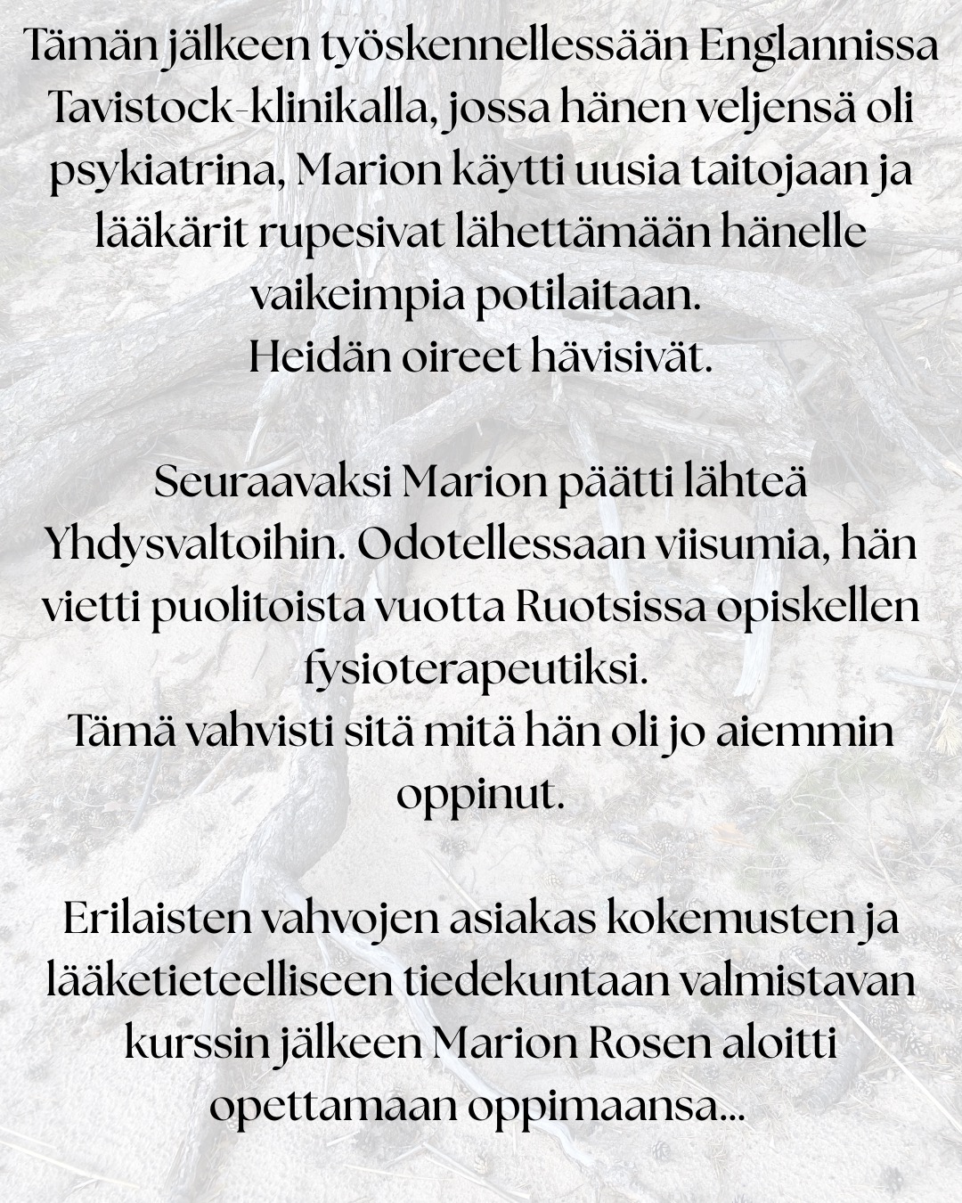 ”Tämä työ on syntynyt omien kokemusteni ja oivallusteni pohjalta.” – Marion Rosen
Rosen-menetelmän historialliset juuret ulottuvat 1900-luvun alkupuolen keholliseen työskentelyyn.
Lucy Heyer ja tohtori Gustav Hayer työskentelivät ryhmän kanssa, joka käytti hierontaa, hengitystä ja rentoutumista apuna psykoterapiassa. Näiden potilaiden hoitoaikojen havaittiin lyhenevän verrattuna tavanomaisiin hoitoaikoihin.
Lucy tarjoutui opettamaan Marionia: ”Työskentely Lucy Hayerin kanssa auttoi minua muuttumaan sisäisesti niin, että pystyin hyväksymään itseni.”
Samalla Marion tutustui ihmiskehoon syvällisesti ihaillen sen monimuotoisuutta. Tätä tietämystä täydensi se, mitä hän näki Gustav Hayerin tekevän psykoterapian parissa.
Tämän jälkeen työskennellessään Englannissa Tavistock-klinikalla, jossa hänen veljensä oli psykiatrina, Marion käytti uusia taitojaan ja lääkärit rupesivat lähettämään hänelle vaikeimpia potilaitaan. Heidän oireet hävisivät.
Seuraavaksi Marion päätti lähteä Yhdysvaltoihin. Odotellessaan viisumia, hän vietti puolitoista vuotta Ruotsissa opiskellen fysioterapeutiksi. Tämä vahvisti sitä mitä hän oli jo aiemmin oppinut.
Erilaisten vahvojen asiakas kokemusten ja lääketieteelliseen tiedekuntaan valmistavan kurssin jälkeen Marion Rosen aloitti opettamaan oppimaansa…
”Kuudenkymmenen viime vuoden ajan olen koko ajan oppinut lisää.”
”Työni ei koskaan ole valmis, sillä sitä mukaa kuin tietoisuuteni avartuu, ymmärrän yhä enemmän.”
”Nyt tukea on helpommin saatavilla, sillä tiedeyhteisö on kyennyt osoittamaan paikkansapitäviksi niitä kokemuksia, joita minulla on ollut ja joita olen ollut todistamassa.”
Lähde: Rosen-menetelmä Kosketusta keholle ja mielelle
Tänä päivänä Rosen-menetelmää opetetaan ja harjoitetaan monissa maissa ympäri maailmaa.
Rosen-menetelmän keskeinen ajatus on, että keho kantaa mukanaan elämänhistoriaa, niin fyysisesti, kuin emotionaalisesti. Menetelmän tarkoituksena ei ole analysoida tai korjata ihmistä, vaan auttaa häntä tulemaan tietoisemmaksi omasta yksilöllisestä kehollisesta kokemuksestaan ja lisäämään näin yhteyttä omiin tunteisiin ja tarpeisiinsa.
#suomenrosenterapeutitry #rosenmenetelmä #rosenmetodi #rosenhoito #rosenkehohoito