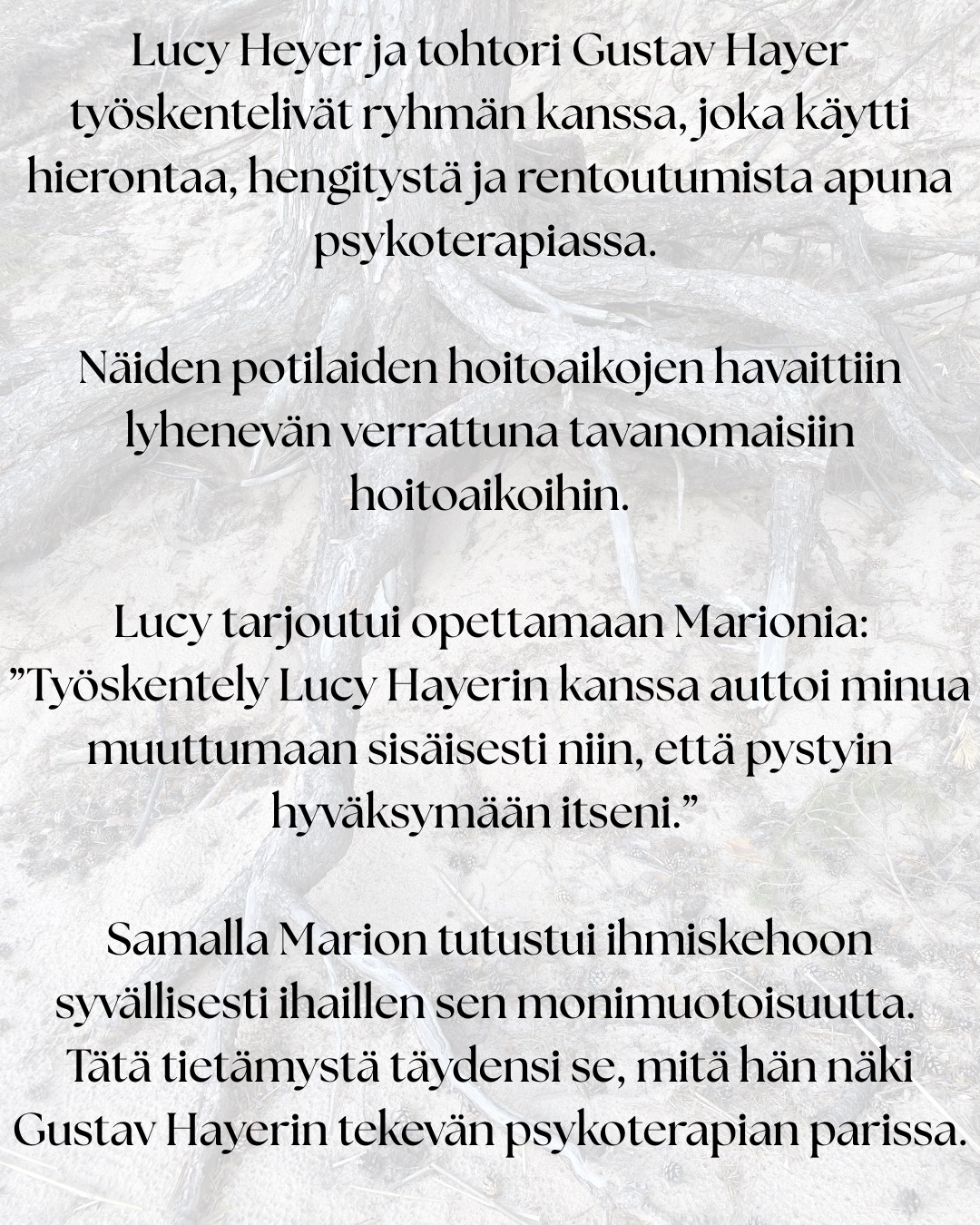 ”Tämä työ on syntynyt omien kokemusteni ja oivallusteni pohjalta.” – Marion Rosen
Rosen-menetelmän historialliset juuret ulottuvat 1900-luvun alkupuolen keholliseen työskentelyyn.
Lucy Heyer ja tohtori Gustav Hayer työskentelivät ryhmän kanssa, joka käytti hierontaa, hengitystä ja rentoutumista apuna psykoterapiassa. Näiden potilaiden hoitoaikojen havaittiin lyhenevän verrattuna tavanomaisiin hoitoaikoihin.
Lucy tarjoutui opettamaan Marionia: ”Työskentely Lucy Hayerin kanssa auttoi minua muuttumaan sisäisesti niin, että pystyin hyväksymään itseni.”
Samalla Marion tutustui ihmiskehoon syvällisesti ihaillen sen monimuotoisuutta. Tätä tietämystä täydensi se, mitä hän näki Gustav Hayerin tekevän psykoterapian parissa.
Tämän jälkeen työskennellessään Englannissa Tavistock-klinikalla, jossa hänen veljensä oli psykiatrina, Marion käytti uusia taitojaan ja lääkärit rupesivat lähettämään hänelle vaikeimpia potilaitaan. Heidän oireet hävisivät.
Seuraavaksi Marion päätti lähteä Yhdysvaltoihin. Odotellessaan viisumia, hän vietti puolitoista vuotta Ruotsissa opiskellen fysioterapeutiksi. Tämä vahvisti sitä mitä hän oli jo aiemmin oppinut.
Erilaisten vahvojen asiakas kokemusten ja lääketieteelliseen tiedekuntaan valmistavan kurssin jälkeen Marion Rosen aloitti opettamaan oppimaansa…
”Kuudenkymmenen viime vuoden ajan olen koko ajan oppinut lisää.”
”Työni ei koskaan ole valmis, sillä sitä mukaa kuin tietoisuuteni avartuu, ymmärrän yhä enemmän.”
”Nyt tukea on helpommin saatavilla, sillä tiedeyhteisö on kyennyt osoittamaan paikkansapitäviksi niitä kokemuksia, joita minulla on ollut ja joita olen ollut todistamassa.”
Lähde: Rosen-menetelmä Kosketusta keholle ja mielelle
Tänä päivänä Rosen-menetelmää opetetaan ja harjoitetaan monissa maissa ympäri maailmaa.
Rosen-menetelmän keskeinen ajatus on, että keho kantaa mukanaan elämänhistoriaa, niin fyysisesti, kuin emotionaalisesti. Menetelmän tarkoituksena ei ole analysoida tai korjata ihmistä, vaan auttaa häntä tulemaan tietoisemmaksi omasta yksilöllisestä kehollisesta kokemuksestaan ja lisäämään näin yhteyttä omiin tunteisiin ja tarpeisiinsa.
#suomenrosenterapeutitry #rosenmenetelmä #rosenmetodi #rosenhoito #rosenkehohoito