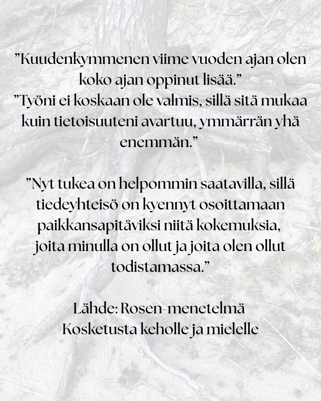 ”Tämä työ on syntynyt omien kokemusteni ja oivallusteni pohjalta.” – Marion Rosen
Rosen-menetelmän historialliset juuret ulottuvat 1900-luvun alkupuolen keholliseen työskentelyyn.
Lucy Heyer ja tohtori Gustav Hayer työskentelivät ryhmän kanssa, joka käytti hierontaa, hengitystä ja rentoutumista apuna psykoterapiassa. Näiden potilaiden hoitoaikojen havaittiin lyhenevän verrattuna tavanomaisiin hoitoaikoihin.
Lucy tarjoutui opettamaan Marionia: ”Työskentely Lucy Hayerin kanssa auttoi minua muuttumaan sisäisesti niin, että pystyin hyväksymään itseni.”
Samalla Marion tutustui ihmiskehoon syvällisesti ihaillen sen monimuotoisuutta. Tätä tietämystä täydensi se, mitä hän näki Gustav Hayerin tekevän psykoterapian parissa.
Tämän jälkeen työskennellessään Englannissa Tavistock-klinikalla, jossa hänen veljensä oli psykiatrina, Marion käytti uusia taitojaan ja lääkärit rupesivat lähettämään hänelle vaikeimpia potilaitaan. Heidän oireet hävisivät.
Seuraavaksi Marion päätti lähteä Yhdysvaltoihin. Odotellessaan viisumia, hän vietti puolitoista vuotta Ruotsissa opiskellen fysioterapeutiksi. Tämä vahvisti sitä mitä hän oli jo aiemmin oppinut.
Erilaisten vahvojen asiakas kokemusten ja lääketieteelliseen tiedekuntaan valmistavan kurssin jälkeen Marion Rosen aloitti opettamaan oppimaansa…
”Kuudenkymmenen viime vuoden ajan olen koko ajan oppinut lisää.”
”Työni ei koskaan ole valmis, sillä sitä mukaa kuin tietoisuuteni avartuu, ymmärrän yhä enemmän.”
”Nyt tukea on helpommin saatavilla, sillä tiedeyhteisö on kyennyt osoittamaan paikkansapitäviksi niitä kokemuksia, joita minulla on ollut ja joita olen ollut todistamassa.”
Lähde: Rosen-menetelmä Kosketusta keholle ja mielelle
Tänä päivänä Rosen-menetelmää opetetaan ja harjoitetaan monissa maissa ympäri maailmaa.
Rosen-menetelmän keskeinen ajatus on, että keho kantaa mukanaan elämänhistoriaa, niin fyysisesti, kuin emotionaalisesti. Menetelmän tarkoituksena ei ole analysoida tai korjata ihmistä, vaan auttaa häntä tulemaan tietoisemmaksi omasta yksilöllisestä kehollisesta kokemuksestaan ja lisäämään näin yhteyttä omiin tunteisiin ja tarpeisiinsa.
#suomenrosenterapeutitry #rosenmenetelmä #rosenmetodi #rosenhoito #rosenkehohoito
